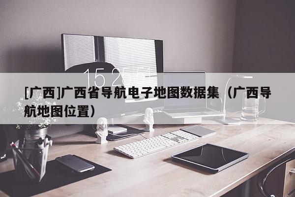 [廣西]廣西省導航電子地圖數據集（廣西導航地圖位置）