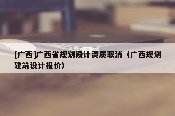 [廣西]廣西省規劃設計資質取消（廣西規劃建筑設計報價）