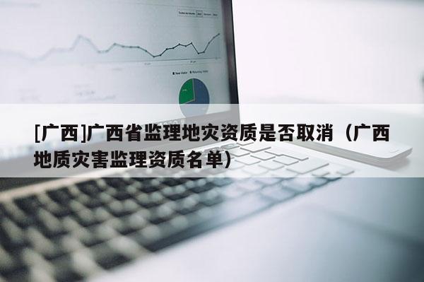 [廣西]廣西省監理地災資質是否取消（廣西地質災害監理資質名單）