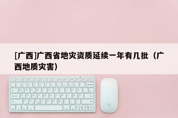 [廣西]廣西省地災資質延續一年有幾批（廣西地質災害）
