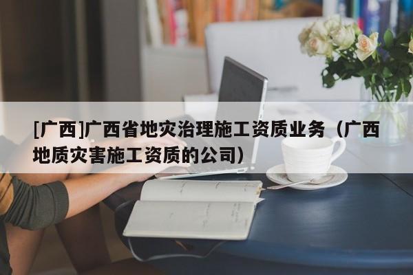 [廣西]廣西省地災治理施工資質業務（廣西地質災害施工資質的公司）