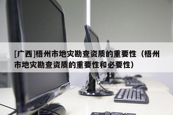 [廣西]梧州市地災勘查資質的重要性（梧州市地災勘查資質的重要性和必要性）
