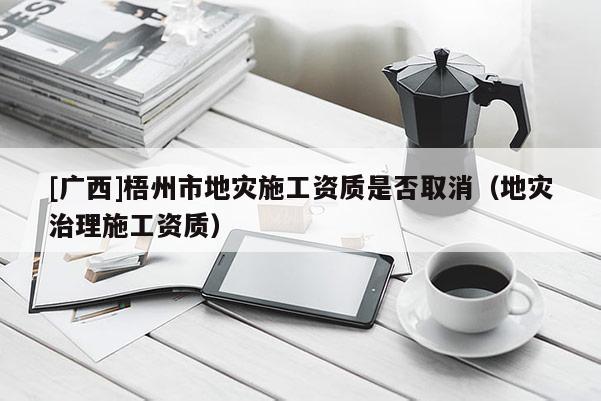 [廣西]梧州市地災施工資質是否取消（地災治理施工資質）