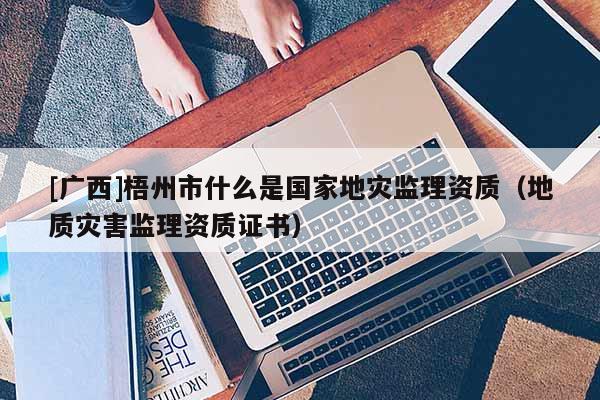 [廣西]梧州市什么是國家地災監理資質（地質災害監理資質證書）