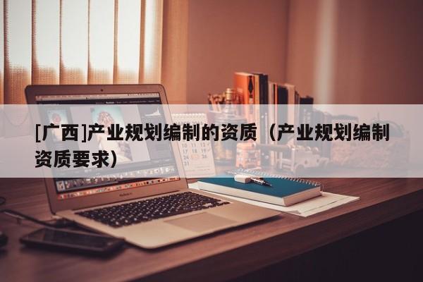 [廣西]產(chǎn)業(yè)規(guī)劃編制的資質(zhì)（產(chǎn)業(yè)規(guī)劃編制資質(zhì)要求）