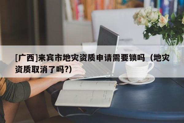 [廣西]來賓市地災資質申請需要鎖嗎（地災資質取消了嗎?）