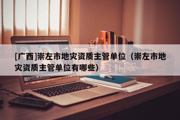 [廣西]崇左市地災資質主管單位（崇左市地災資質主管單位有哪些）