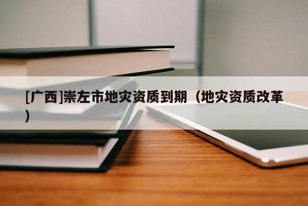 [廣西]崇左市地災資質到期（地災資質改革）