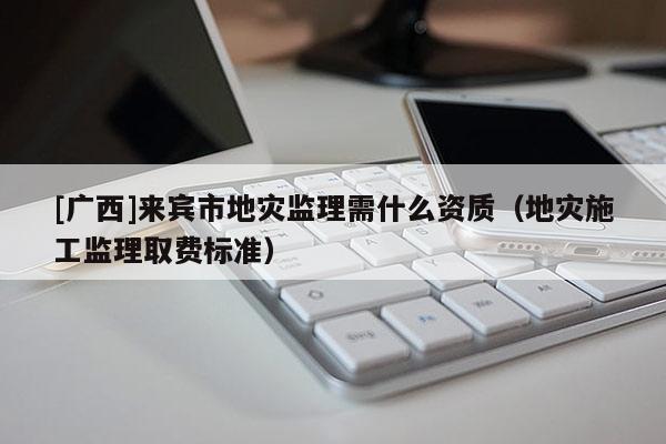 [廣西]來賓市地災監理需什么資質（地災施工監理取費標準）