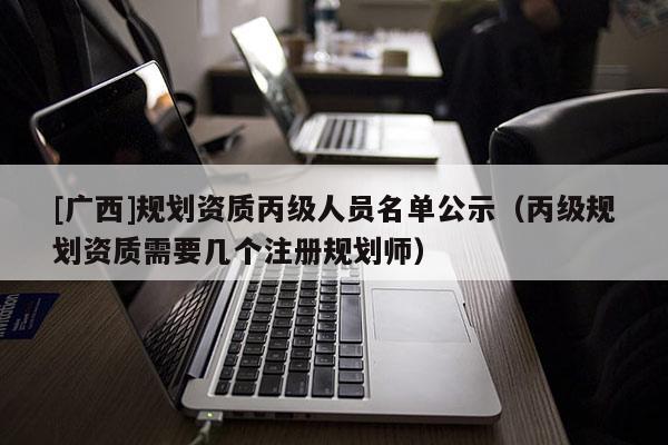 [廣西]規劃資質丙級人員名單公示（丙級規劃資質需要幾個注冊規劃師）