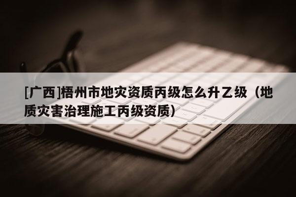 [廣西]梧州市地災資質丙級怎么升乙級（地質災害治理施工丙級資質）