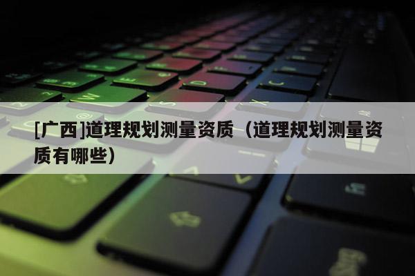 [廣西]道理規劃測量資質（道理規劃測量資質有哪些）