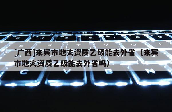 [廣西]來賓市地災資質乙級能去外省（來賓市地災資質乙級能去外省嗎）