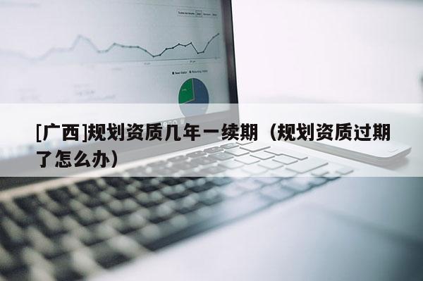 [廣西]規劃資質幾年一續期（規劃資質過期了怎么辦）