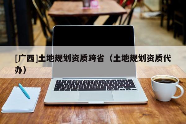 [廣西]土地規劃資質跨?。ㄍ恋匾巹澷Y質代辦）