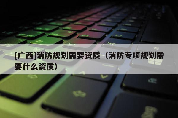 [廣西]消防規劃需要資質（消防專項規劃需要什么資質）