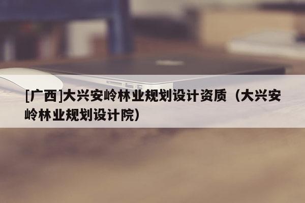 [廣西]大興安嶺林業規劃設計資質（大興安嶺林業規劃設計院）
