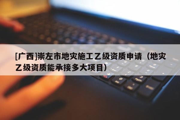 [廣西]崇左市地災施工乙級資質申請（地災乙級資質能承接多大項目）
