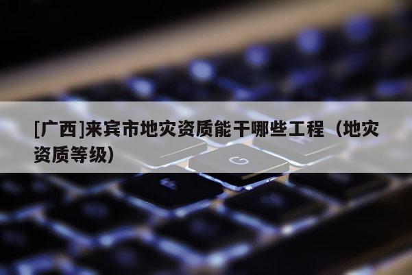 [廣西]來賓市地災資質能干哪些工程（地災資質等級）