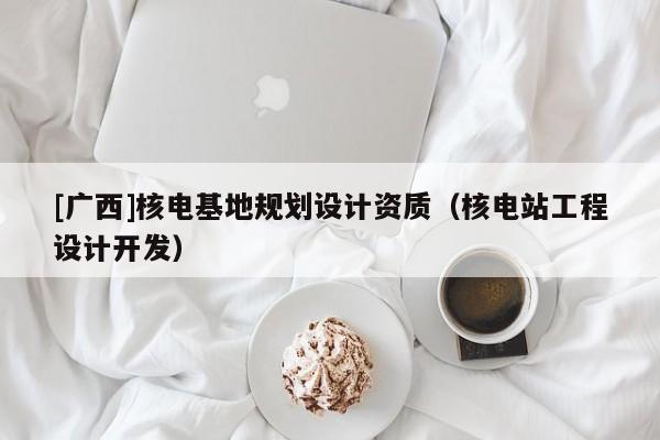 [廣西]核電基地規(guī)劃設(shè)計(jì)資質(zhì)（核電站工程設(shè)計(jì)開發(fā)）