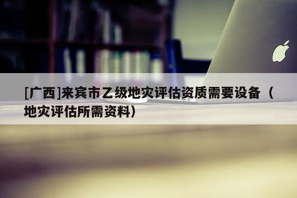 [廣西]來賓市乙級地災評估資質需要設備（地災評估所需資料）