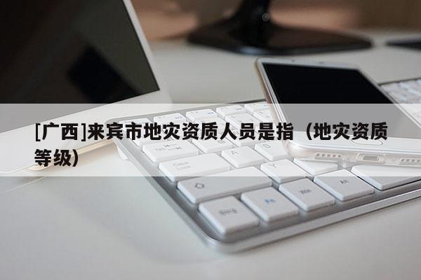 [廣西]來賓市地災資質人員是指（地災資質等級）