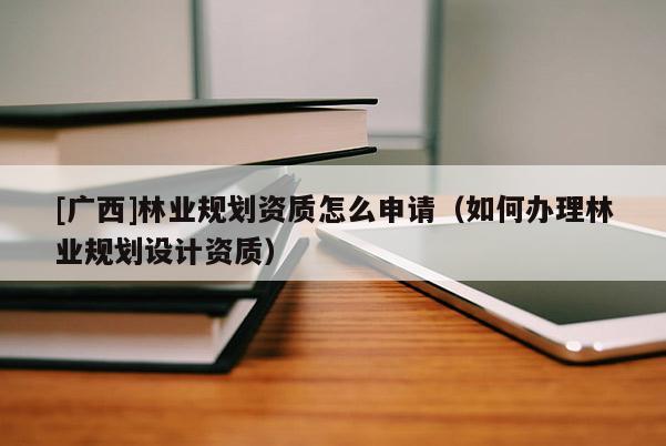 [廣西]林業(yè)規(guī)劃資質(zhì)怎么申請（如何辦理林業(yè)規(guī)劃設(shè)計(jì)資質(zhì)）