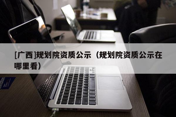 [廣西]規(guī)劃院資質(zhì)公示（規(guī)劃院資質(zhì)公示在哪里看）