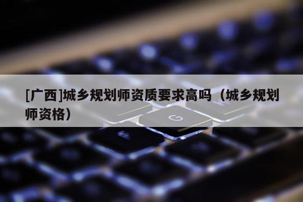 [廣西]城鄉(xiāng)規(guī)劃師資質(zhì)要求高嗎（城鄉(xiāng)規(guī)劃師資格）