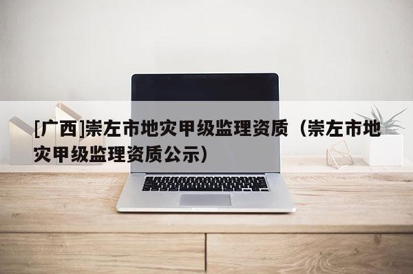 [廣西]崇左市地災甲級監理資質（崇左市地災甲級監理資質公示）