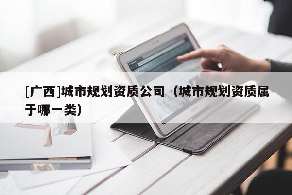 [廣西]城市規(guī)劃資質(zhì)公司（城市規(guī)劃資質(zhì)屬于哪一類）