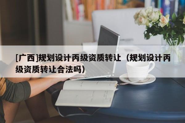 [廣西]規(guī)劃設(shè)計(jì)丙級資質(zhì)轉(zhuǎn)讓（規(guī)劃設(shè)計(jì)丙級資質(zhì)轉(zhuǎn)讓合法嗎）