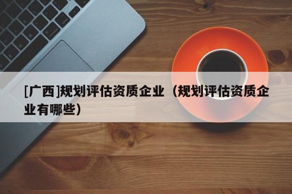 [廣西]規劃評估資質企業（規劃評估資質企業有哪些）
