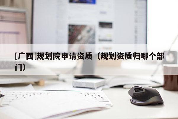 [廣西]規劃院申請資質（規劃資質歸哪個部門）