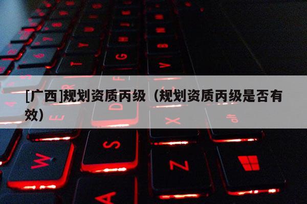 [廣西]規劃資質丙級（規劃資質丙級是否有效）
