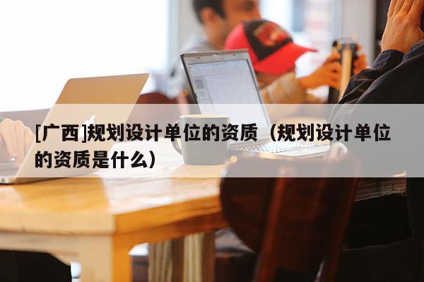 [廣西]規劃設計單位的資質（規劃設計單位的資質是什么）