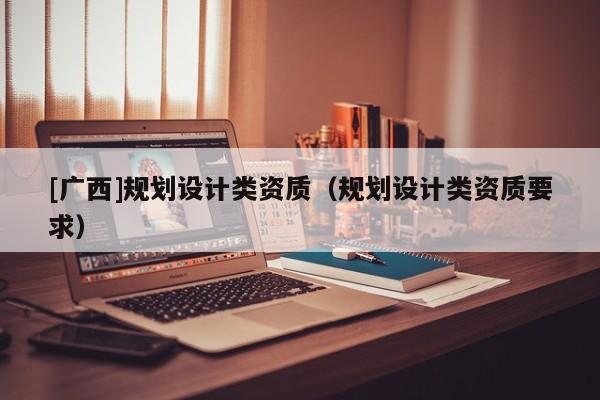 [廣西]規劃設計類資質（規劃設計類資質要求）