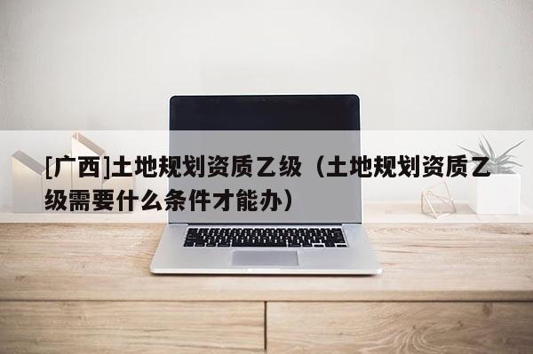 [廣西]土地規劃資質乙級（土地規劃資質乙級需要什么條件才能辦）
