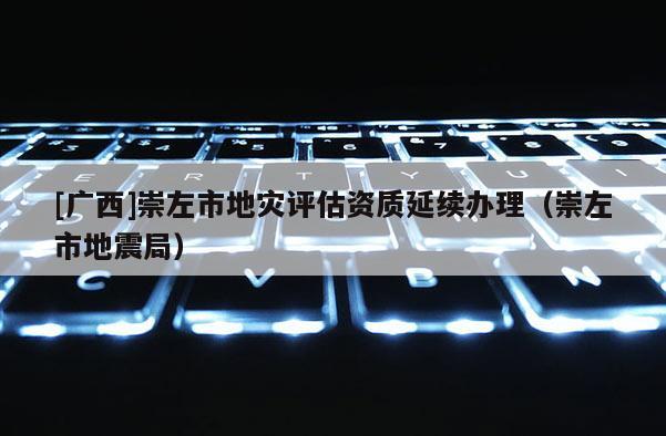 [廣西]崇左市地災評估資質延續辦理（崇左市地震局）