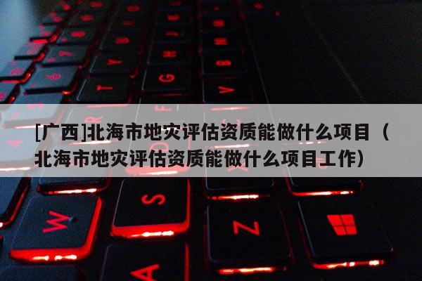 [廣西]北海市地災評估資質能做什么項目（北海市地災評估資質能做什么項目工作）