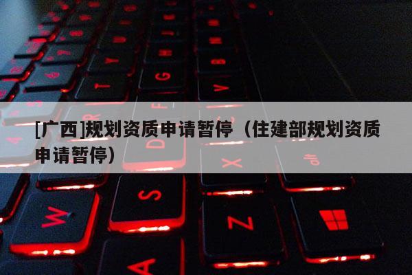 [廣西]規劃資質申請暫停（住建部規劃資質申請暫停）