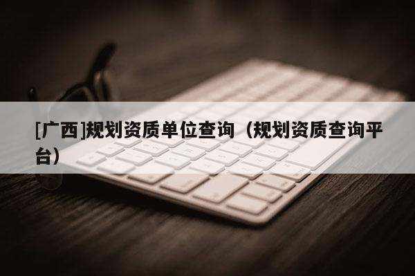 [廣西]規劃資質單位查詢（規劃資質查詢平臺）
