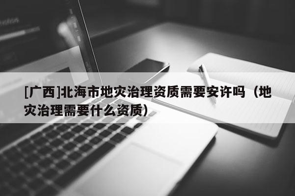 [廣西]北海市地災治理資質需要安許嗎（地災治理需要什么資質）