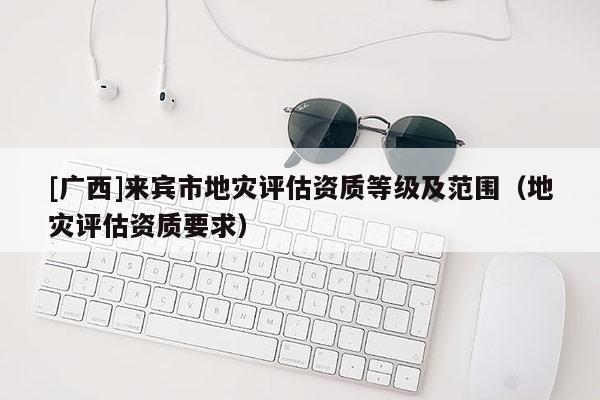 [廣西]來賓市地災評估資質等級及范圍（地災評估資質要求）