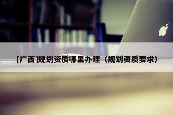 [廣西]規劃資質哪里辦理（規劃資質要求）