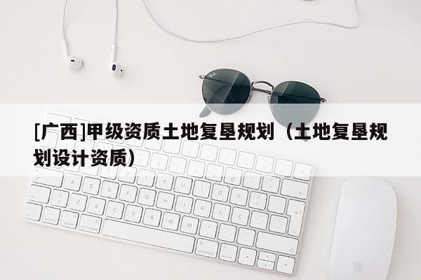 [廣西]甲級(jí)資質(zhì)土地復(fù)墾規(guī)劃（土地復(fù)墾規(guī)劃設(shè)計(jì)資質(zhì)）