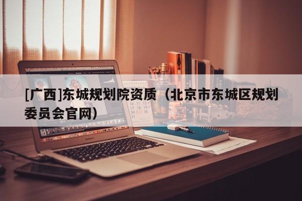 [廣西]東城規(guī)劃院資質(zhì)（北京市東城區(qū)規(guī)劃委員會(huì)官網(wǎng)）