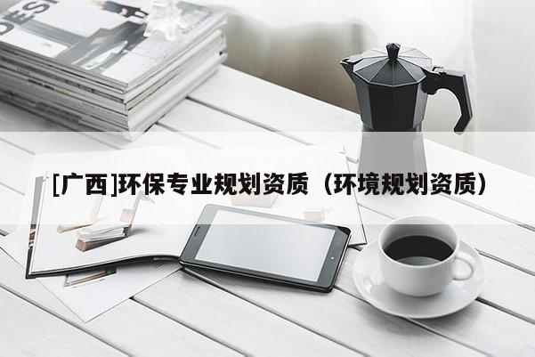 [廣西]環(huán)保專(zhuān)業(yè)規(guī)劃資質(zhì)（環(huán)境規(guī)劃資質(zhì)）